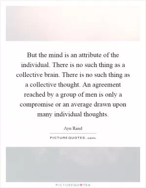 But the mind is an attribute of the individual. There is no such thing as a collective brain. There is no such thing as a collective thought. An agreement reached by a group of men is only a compromise or an average drawn upon many individual thoughts Picture Quote #1