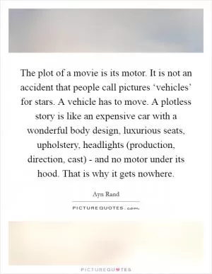 The plot of a movie is its motor. It is not an accident that people call pictures ‘vehicles’ for stars. A vehicle has to move. A plotless story is like an expensive car with a wonderful body design, luxurious seats, upholstery, headlights (production, direction, cast) - and no motor under its hood. That is why it gets nowhere Picture Quote #1