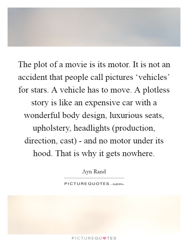 The plot of a movie is its motor. It is not an accident that people call pictures ‘vehicles' for stars. A vehicle has to move. A plotless story is like an expensive car with a wonderful body design, luxurious seats, upholstery, headlights (production, direction, cast) - and no motor under its hood. That is why it gets nowhere Picture Quote #1