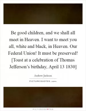 Be good children, and we shall all meet in Heaven. I want to meet you all, white and black, in Heaven. Our Federal Union! It must be preserved! [Toast at a celebration of Thomas Jefferson’s birthday, April 13 1830] Picture Quote #1