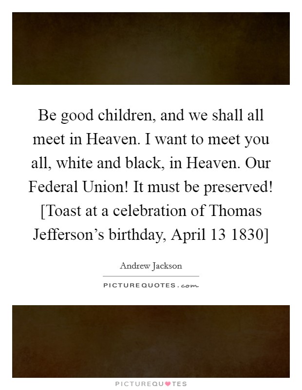 Be good children, and we shall all meet in Heaven. I want to meet you all, white and black, in Heaven. Our Federal Union! It must be preserved! [Toast at a celebration of Thomas Jefferson's birthday, April 13 1830] Picture Quote #1