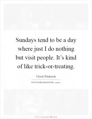Sundays tend to be a day where just I do nothing but visit people. It’s kind of like trick-or-treating Picture Quote #1