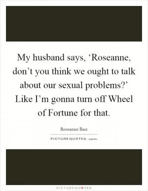 My husband says, ‘Roseanne, don’t you think we ought to talk about our sexual problems?’ Like I’m gonna turn off Wheel of Fortune for that Picture Quote #1