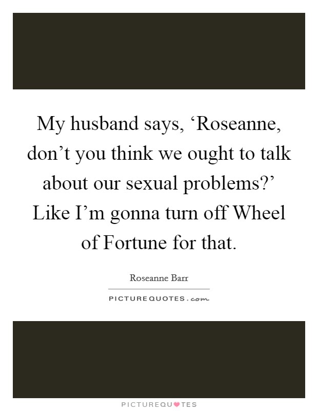 My husband says, ‘Roseanne, don't you think we ought to talk about our sexual problems?' Like I'm gonna turn off Wheel of Fortune for that Picture Quote #1
