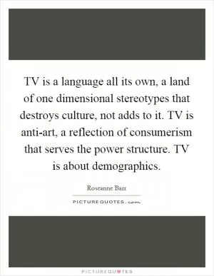 TV is a language all its own, a land of one dimensional stereotypes that destroys culture, not adds to it. TV is anti-art, a reflection of consumerism that serves the power structure. TV is about demographics Picture Quote #1