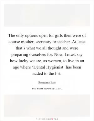 The only options open for girls then were of course mother, secretary or teacher. At least that’s what we all thought and were preparing ourselves for. Now, I must say how lucky we are, as women, to live in an age where ‘Dental Hygienist’ has been added to the list Picture Quote #1