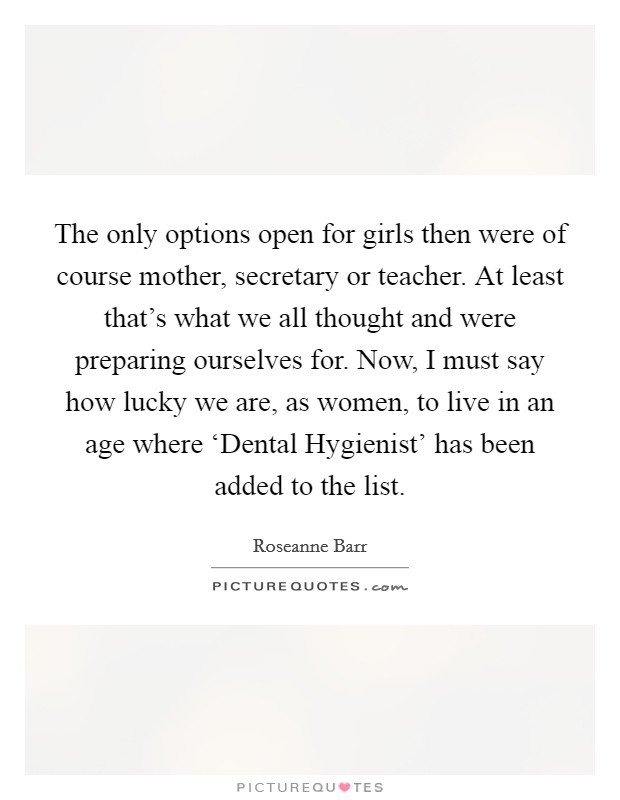 The only options open for girls then were of course mother, secretary or teacher. At least that's what we all thought and were preparing ourselves for. Now, I must say how lucky we are, as women, to live in an age where ‘Dental Hygienist' has been added to the list Picture Quote #1