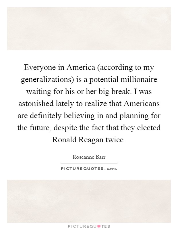 Everyone in America (according to my generalizations) is a potential millionaire waiting for his or her big break. I was astonished lately to realize that Americans are definitely believing in and planning for the future, despite the fact that they elected Ronald Reagan twice Picture Quote #1