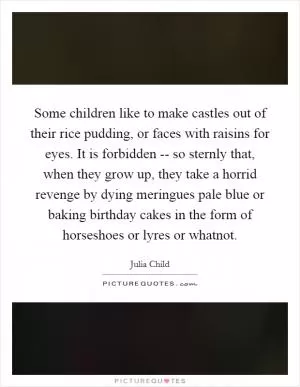 Some children like to make castles out of their rice pudding, or faces with raisins for eyes. It is forbidden -- so sternly that, when they grow up, they take a horrid revenge by dying meringues pale blue or baking birthday cakes in the form of horseshoes or lyres or whatnot Picture Quote #1