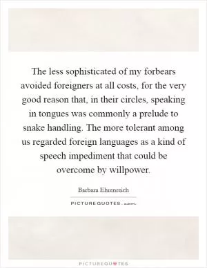 The less sophisticated of my forbears avoided foreigners at all costs, for the very good reason that, in their circles, speaking in tongues was commonly a prelude to snake handling. The more tolerant among us regarded foreign languages as a kind of speech impediment that could be overcome by willpower Picture Quote #1