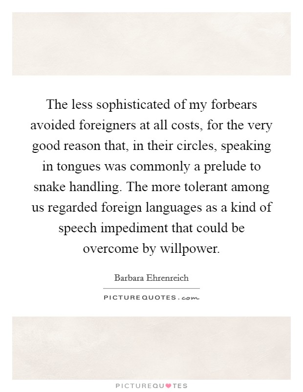 The less sophisticated of my forbears avoided foreigners at all costs, for the very good reason that, in their circles, speaking in tongues was commonly a prelude to snake handling. The more tolerant among us regarded foreign languages as a kind of speech impediment that could be overcome by willpower Picture Quote #1