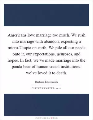 Americans love marriage too much. We rush into mariage with abandon, expecting a micro-Utopia on earth. We pile all our needs onto it, our expectations, neuroses, and hopes. In fact, we’ve made marriage into the panda bear of human social institutions: we’ve loved it to death Picture Quote #1