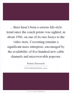 ... there hasn’t been a serious life-style trend since the couch potato was sighted, in about 1986, on one of its rare forays to the video store. Cocooning remains a significant mass enterprise, encouraged by the availability of five hundred new cable channels and microwavable popcorn Picture Quote #1