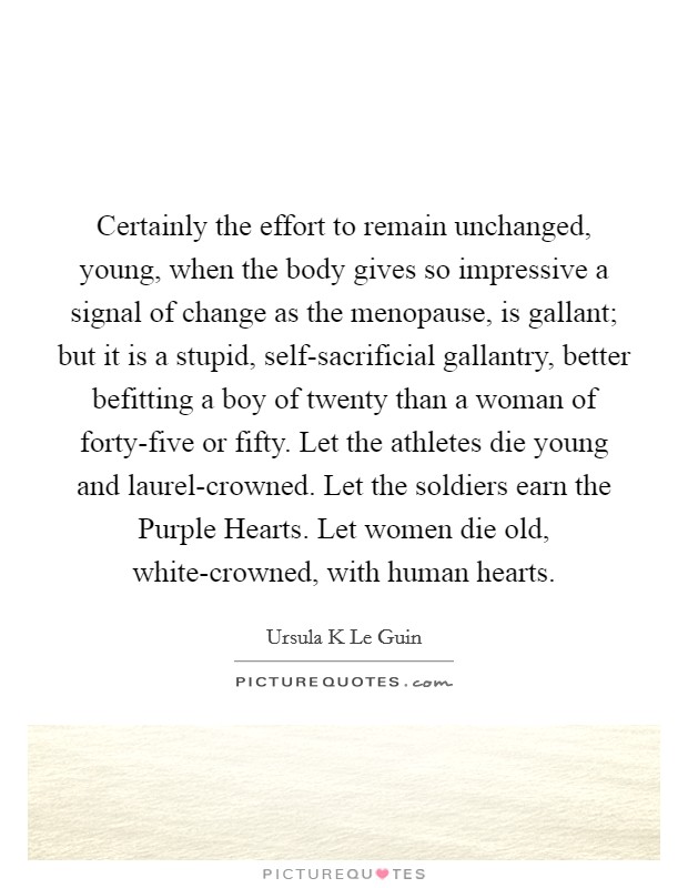 Certainly the effort to remain unchanged, young, when the body gives so impressive a signal of change as the menopause, is gallant; but it is a stupid, self-sacrificial gallantry, better befitting a boy of twenty than a woman of forty-five or fifty. Let the athletes die young and laurel-crowned. Let the soldiers earn the Purple Hearts. Let women die old, white-crowned, with human hearts Picture Quote #1