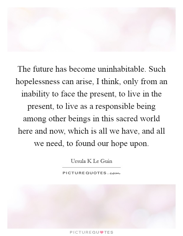 The future has become uninhabitable. Such hopelessness can arise, I think, only from an inability to face the present, to live in the present, to live as a responsible being among other beings in this sacred world here and now, which is all we have, and all we need, to found our hope upon Picture Quote #1