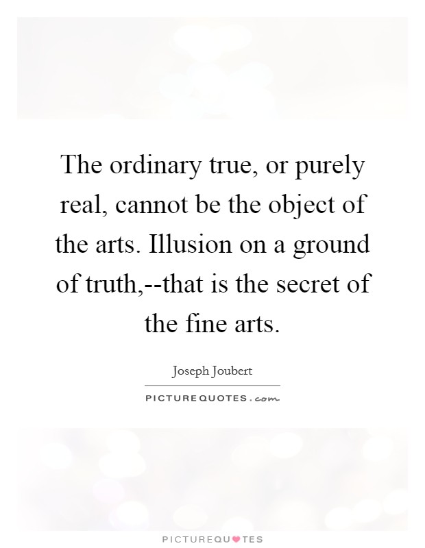 The ordinary true, or purely real, cannot be the object of the arts. Illusion on a ground of truth,--that is the secret of the fine arts Picture Quote #1