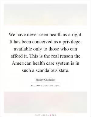 We have never seen health as a right. It has been conceived as a privilege, available only to those who can afford it. This is the real reason the American health care system is in such a scandalous state Picture Quote #1