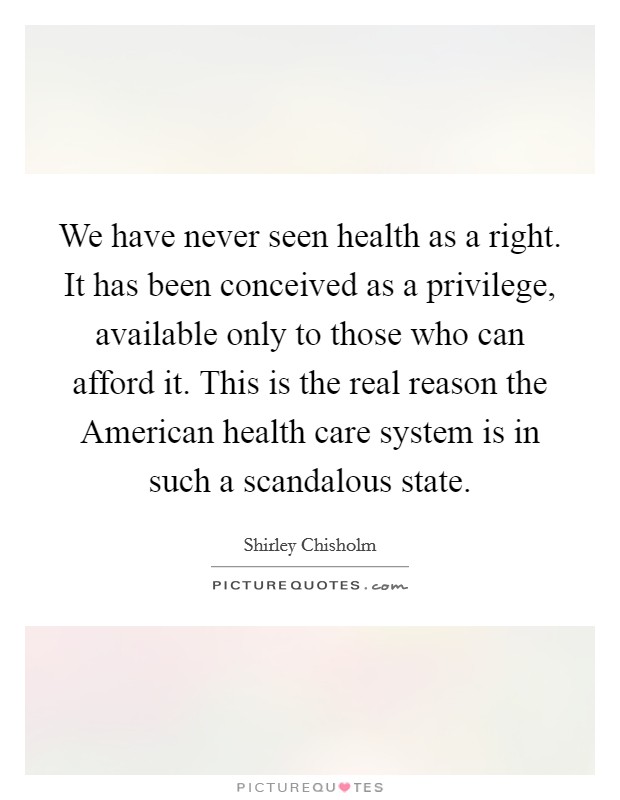 We have never seen health as a right. It has been conceived as a privilege, available only to those who can afford it. This is the real reason the American health care system is in such a scandalous state Picture Quote #1