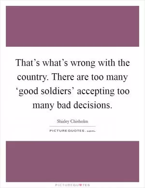 That’s what’s wrong with the country. There are too many ‘good soldiers’ accepting too many bad decisions Picture Quote #1