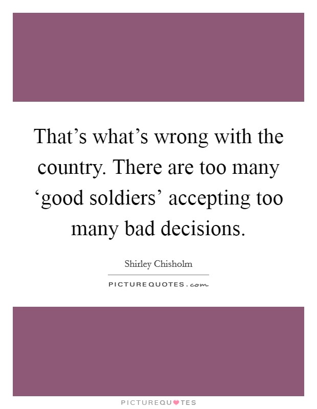 That's what's wrong with the country. There are too many ‘good soldiers' accepting too many bad decisions Picture Quote #1