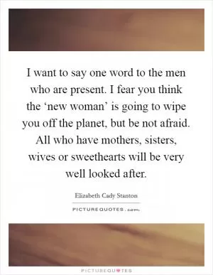 I want to say one word to the men who are present. I fear you think the ‘new woman’ is going to wipe you off the planet, but be not afraid. All who have mothers, sisters, wives or sweethearts will be very well looked after Picture Quote #1