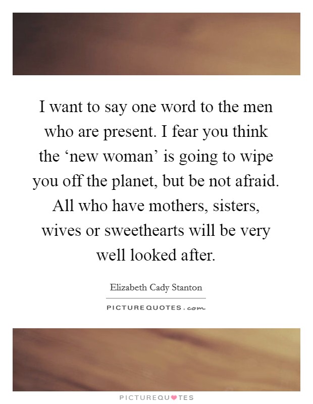 I want to say one word to the men who are present. I fear you think the ‘new woman' is going to wipe you off the planet, but be not afraid. All who have mothers, sisters, wives or sweethearts will be very well looked after Picture Quote #1