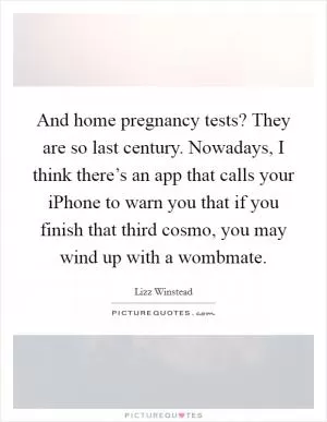 And home pregnancy tests? They are so last century. Nowadays, I think there’s an app that calls your iPhone to warn you that if you finish that third cosmo, you may wind up with a wombmate Picture Quote #1