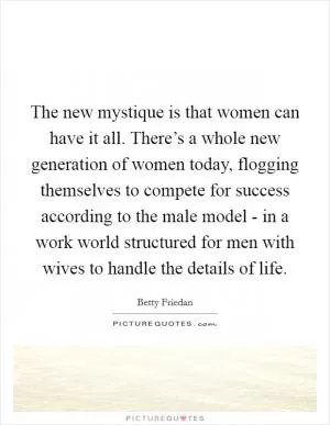 The new mystique is that women can have it all. There’s a whole new generation of women today, flogging themselves to compete for success according to the male model - in a work world structured for men with wives to handle the details of life Picture Quote #1