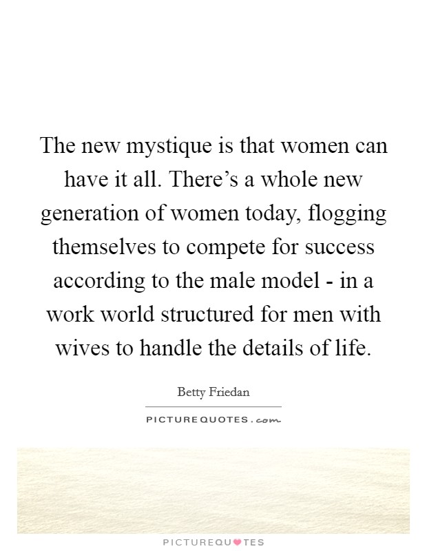 The new mystique is that women can have it all. There's a whole new generation of women today, flogging themselves to compete for success according to the male model - in a work world structured for men with wives to handle the details of life Picture Quote #1