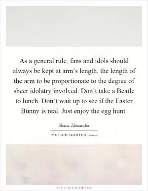 As a general rule, fans and idols should always be kept at arm’s length, the length of the arm to be proportionate to the degree of sheer idolatry involved. Don’t take a Beatle to lunch. Don’t wait up to see if the Easter Bunny is real. Just enjoy the egg hunt Picture Quote #1