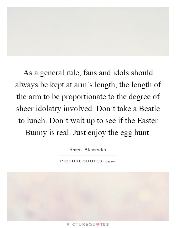 As a general rule, fans and idols should always be kept at arm's length, the length of the arm to be proportionate to the degree of sheer idolatry involved. Don't take a Beatle to lunch. Don't wait up to see if the Easter Bunny is real. Just enjoy the egg hunt Picture Quote #1