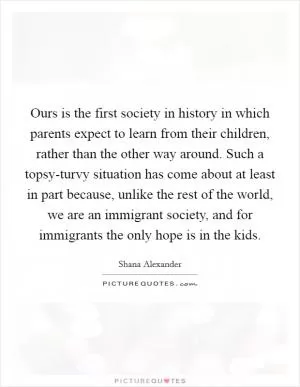 Ours is the first society in history in which parents expect to learn from their children, rather than the other way around. Such a topsy-turvy situation has come about at least in part because, unlike the rest of the world, we are an immigrant society, and for immigrants the only hope is in the kids Picture Quote #1