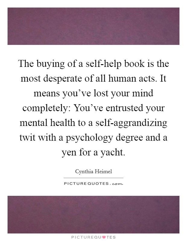 The buying of a self-help book is the most desperate of all human acts. It means you've lost your mind completely: You've entrusted your mental health to a self-aggrandizing twit with a psychology degree and a yen for a yacht Picture Quote #1