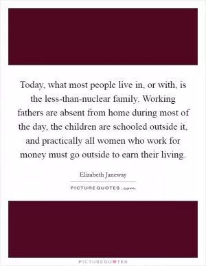 Today, what most people live in, or with, is the less-than-nuclear family. Working fathers are absent from home during most of the day, the children are schooled outside it, and practically all women who work for money must go outside to earn their living Picture Quote #1