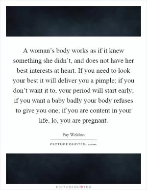 A woman’s body works as if it knew something she didn’t, and does not have her best interests at heart. If you need to look your best it will deliver you a pimple; if you don’t want it to, your period will start early; if you want a baby badly your body refuses to give you one; if you are content in your life, lo, you are pregnant Picture Quote #1