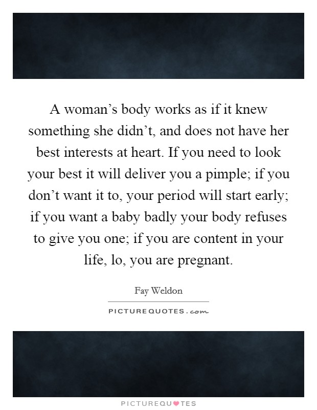 A woman's body works as if it knew something she didn't, and does not have her best interests at heart. If you need to look your best it will deliver you a pimple; if you don't want it to, your period will start early; if you want a baby badly your body refuses to give you one; if you are content in your life, lo, you are pregnant Picture Quote #1