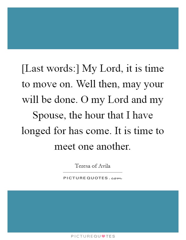 [Last words:] My Lord, it is time to move on. Well then, may your will be done. O my Lord and my Spouse, the hour that I have longed for has come. It is time to meet one another Picture Quote #1