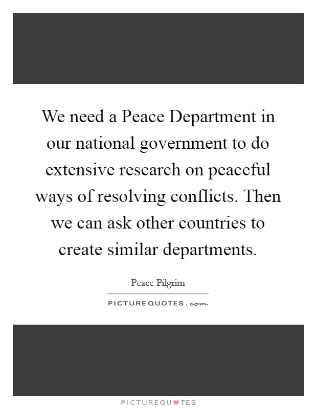 We need a Peace Department in our national government to do extensive research on peaceful ways of resolving conflicts. Then we can ask other countries to create similar departments Picture Quote #1