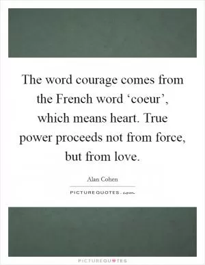 The word courage comes from the French word ‘coeur’, which means heart. True power proceeds not from force, but from love Picture Quote #1