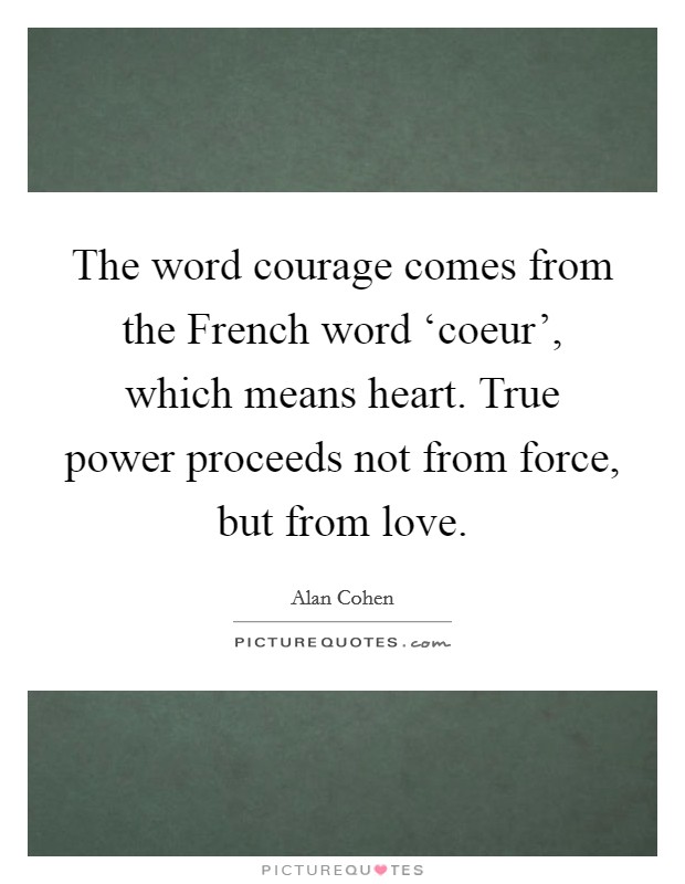 The word courage comes from the French word ‘coeur', which means heart. True power proceeds not from force, but from love Picture Quote #1