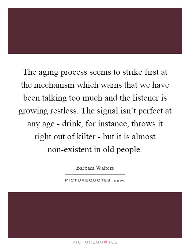 The aging process seems to strike first at the mechanism which warns that we have been talking too much and the listener is growing restless. The signal isn’t perfect at any age - drink, for instance, throws it right out of kilter - but it is almost non-existent in old people Picture Quote #1