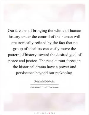 Our dreams of bringing the whole of human history under the control of the human will are ironically refuted by the fact that no group of idealists can easily move the pattern of history toward the desired goal of peace and justice. The recalcitrant forces in the historical drama have a power and persistence beyond our reckoning Picture Quote #1