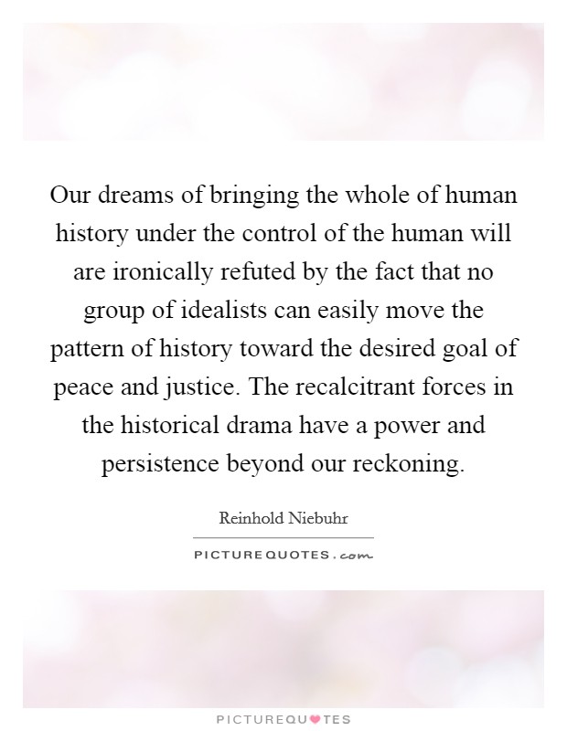 Our dreams of bringing the whole of human history under the control of the human will are ironically refuted by the fact that no group of idealists can easily move the pattern of history toward the desired goal of peace and justice. The recalcitrant forces in the historical drama have a power and persistence beyond our reckoning Picture Quote #1