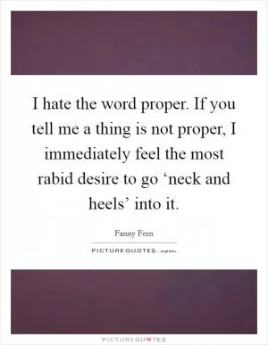 I hate the word proper. If you tell me a thing is not proper, I immediately feel the most rabid desire to go ‘neck and heels’ into it Picture Quote #1