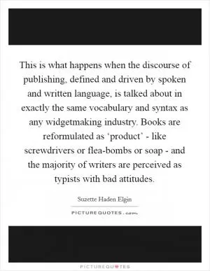 This is what happens when the discourse of publishing, defined and driven by spoken and written language, is talked about in exactly the same vocabulary and syntax as any widgetmaking industry. Books are reformulated as ‘product’ - like screwdrivers or flea-bombs or soap - and the majority of writers are perceived as typists with bad attitudes Picture Quote #1