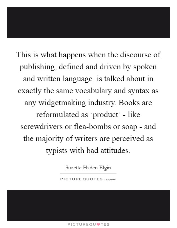 This is what happens when the discourse of publishing, defined and driven by spoken and written language, is talked about in exactly the same vocabulary and syntax as any widgetmaking industry. Books are reformulated as ‘product' - like screwdrivers or flea-bombs or soap - and the majority of writers are perceived as typists with bad attitudes Picture Quote #1
