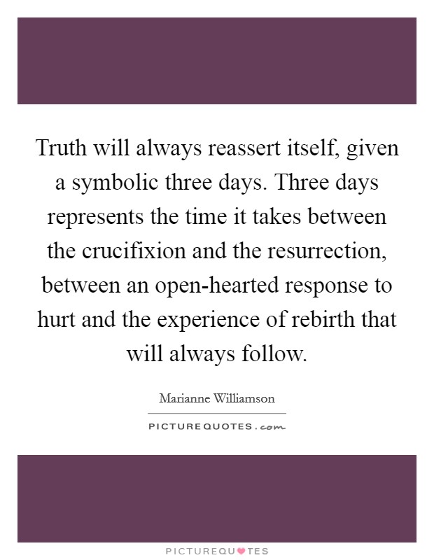 Truth will always reassert itself, given a symbolic three days. Three days represents the time it takes between the crucifixion and the resurrection, between an open-hearted response to hurt and the experience of rebirth that will always follow Picture Quote #1