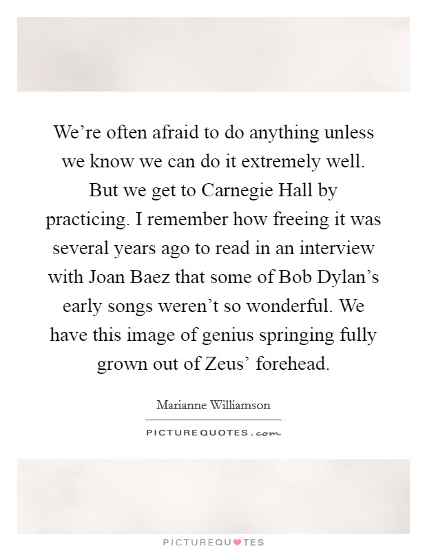 We're often afraid to do anything unless we know we can do it extremely well. But we get to Carnegie Hall by practicing. I remember how freeing it was several years ago to read in an interview with Joan Baez that some of Bob Dylan's early songs weren't so wonderful. We have this image of genius springing fully grown out of Zeus' forehead Picture Quote #1