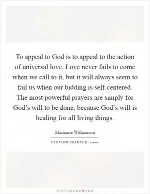 To appeal to God is to appeal to the action of universal love. Love never fails to come when we call to it, but it will always seem to fail us when our bidding is self-centered. The most powerful prayers are simply for God’s will to be done, because God’s will is healing for all living things Picture Quote #1