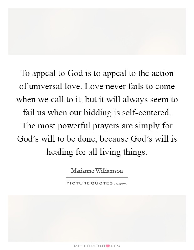 To appeal to God is to appeal to the action of universal love. Love never fails to come when we call to it, but it will always seem to fail us when our bidding is self-centered. The most powerful prayers are simply for God's will to be done, because God's will is healing for all living things Picture Quote #1